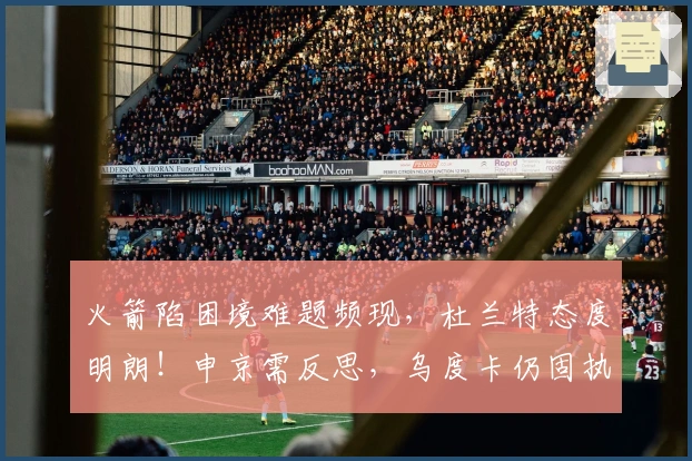 火箭陷困境难题频现，杜兰特态度明朗！申京需反思，乌度卡仍固执己见