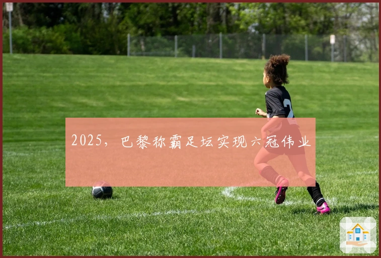 2025，巴黎称霸足坛实现六冠伟业