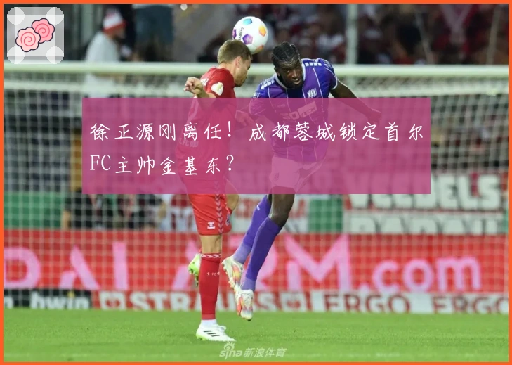 徐正源刚离任！成都蓉城锁定首尔FC主帅金基东？