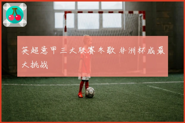 英超意甲三大联赛冬歇 非洲杯成最大挑战