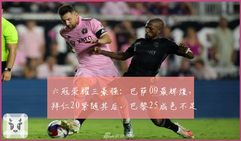 六冠荣耀三豪强：巴萨09最辉煌，拜仁20紧随其后，巴黎25成色不足