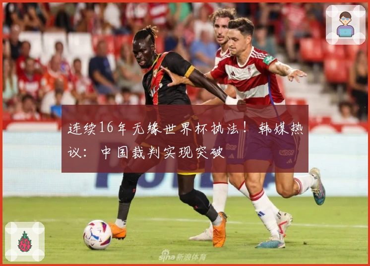 连续16年无缘世界杯执法！韩媒热议：中国裁判实现突破