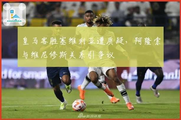 皇马客胜塞维利亚遭质疑，阿隆索与维尼修斯关系引争议